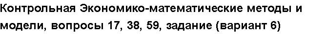 Учебная работа № 6044.  "Контрольная Экономико-математические методы и модели, вопросы 17, 38, 59, задание (вариант 6)  