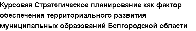 Учебная работа №   10464.  "Курсовая Стратегическое планирование как фактор обеспечения территориального развития муниципальных образований Белгородской области