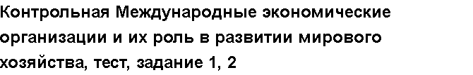 Учебная работа № /7980.  "Контрольная Международные экономические организации и их роль в развитии мирового хозяйства, тест, задание 1, 2