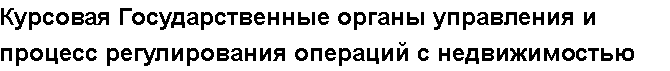 Учебная работа №   12018.  "Курсовая Государственные органы управления и процесс регулирования операций с недвижимостью