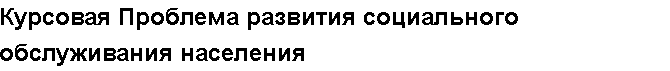 Учебная работа №   12084.  "Курсовая Проблема развития социального обслуживания населения