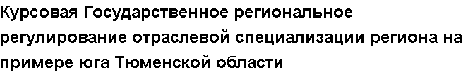 Учебная работа №   12594.  "Курсовая Государственное региональное регулирование отраслевой специализации региона на примере юга Тюменской области