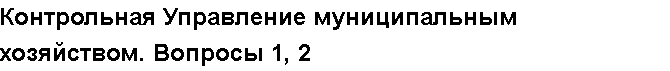 Учебная работа №   12972.  "Контрольная Управление муниципальным хозяйством. Вопросы 1, 2